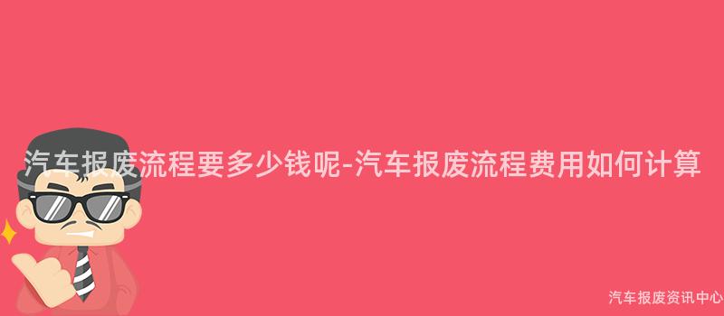 汽车报废流程要多少钱呢-汽车报废流程费用如何计算