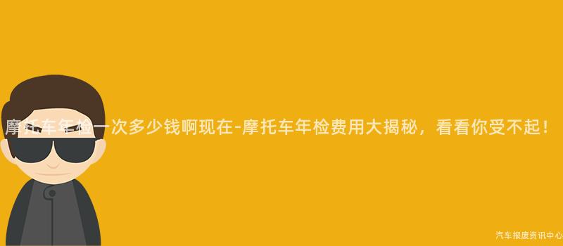 摩托车年检一次多少钱啊现在-摩托车年检费用大揭秘，看看你受不起！
