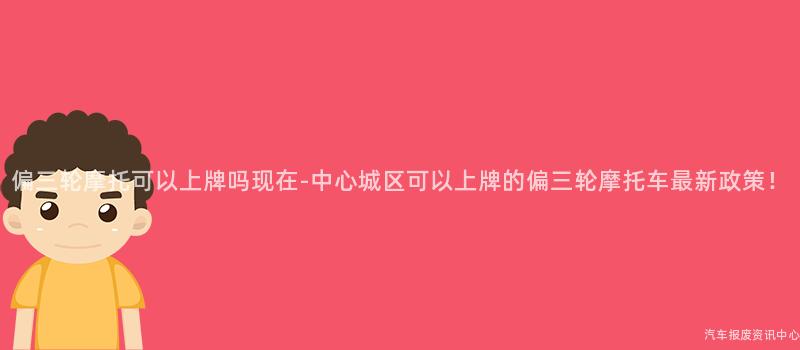 偏三轮摩托可以上牌吗现在-中心城区可以上牌的偏三轮摩托车最新政策！