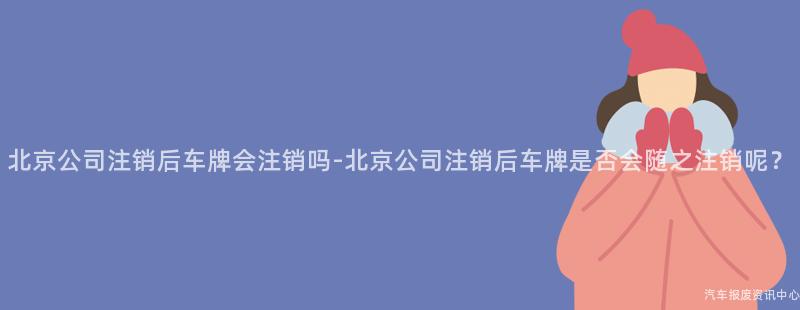 北京公司注销后车牌会注销吗-北京公司注销后车牌是否会随之注销呢？