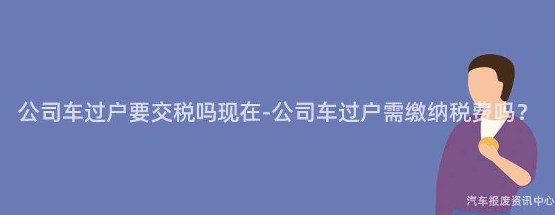 公司车过户要交税吗现在-公司车过户需缴纳税费吗？