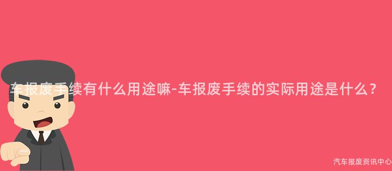 车报废手续有什么用途嘛-车报废手续的实际用途是什么？