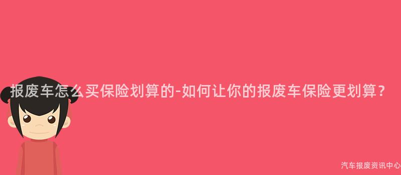 报废车怎么买保险划算的-如何让你的报废车保险更划算？