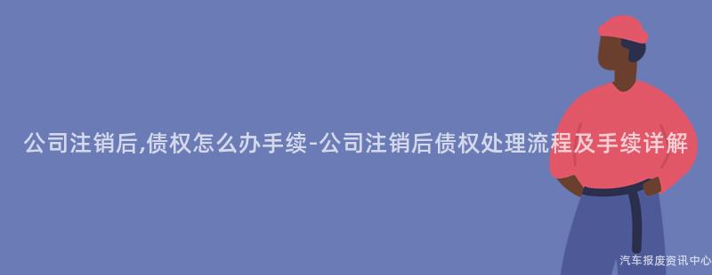 公司注销后,债权怎么办手续-公司注销后债权处理流程及手续详解