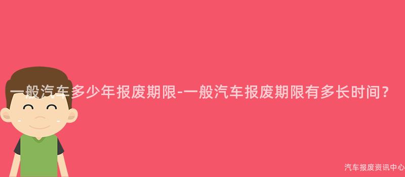 一般汽车多少年报废期限-一般汽车报废期限有多长时间？