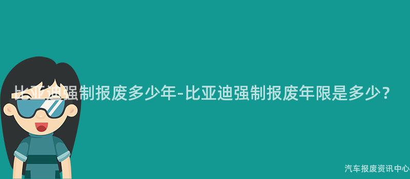 比亚迪强制报废多少年-比亚迪强制报废年限是多少？