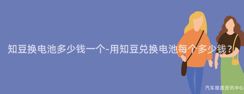 知豆换电池多少钱一个-用知豆兑换电池每个多少钱？