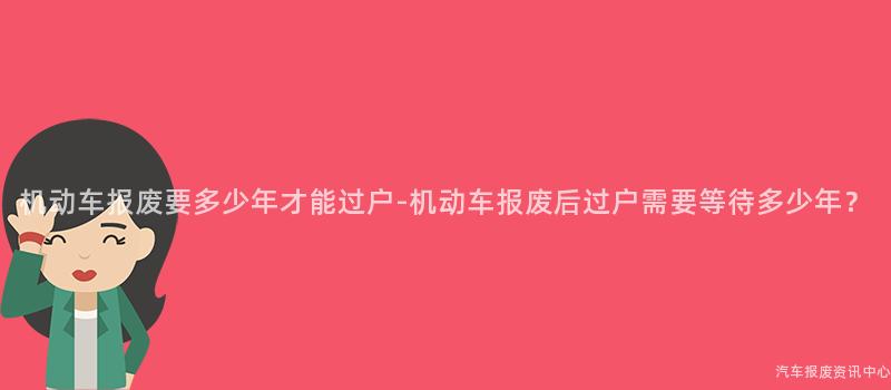 机动车报废要多少年才能过户-机动车报废后过户需要等待多少年？