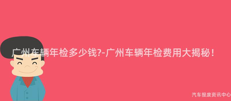 广州车辆年检多少钱?-广州车辆年检费用大揭秘！