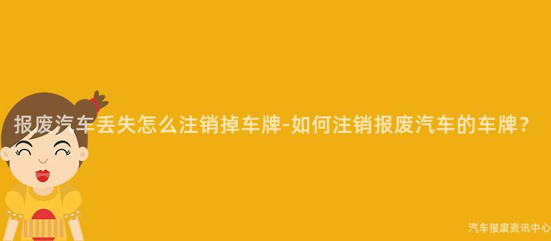 报废汽车丢失怎么注销掉车牌-如何注销报废汽车的车牌？