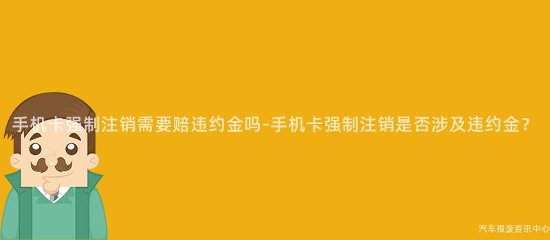 手机卡强制注销需要赔违约金吗-手机卡强制注销是否涉及违约金？