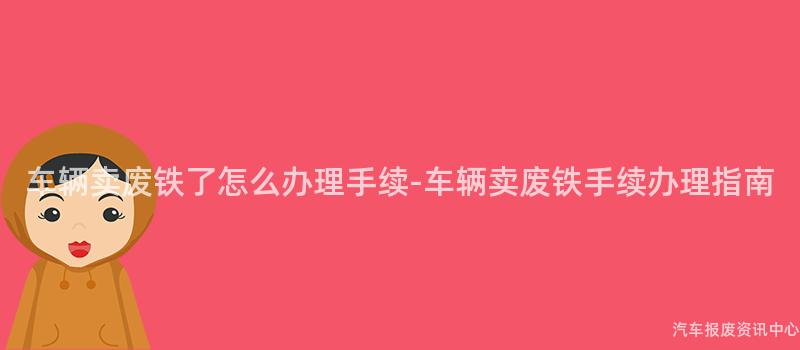 车辆卖废铁了怎么办理手续-车辆卖废铁手续办理指南