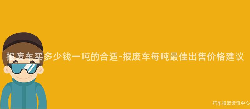 报废车买多少钱一吨的合适-报废车每吨最佳出售价格建议