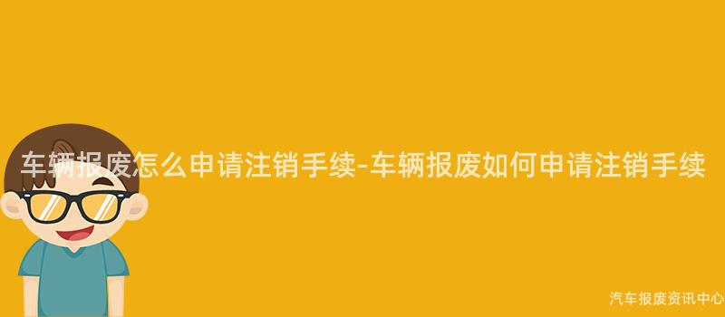 车辆报废怎么申请注销手续-车辆报废如何申请注销手续
