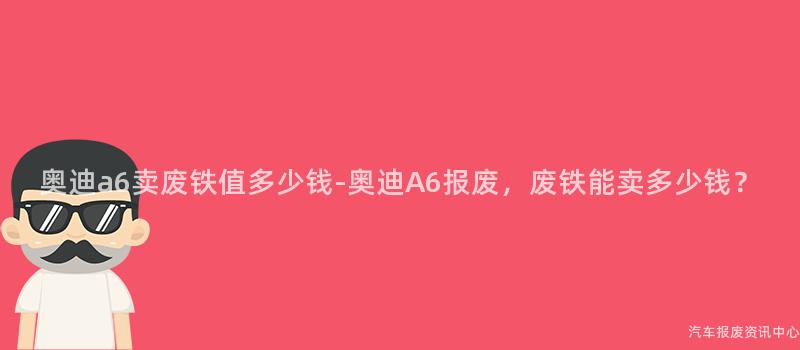 奥迪a6卖废铁值多少钱-奥迪A6报废，废铁能卖多少钱？
