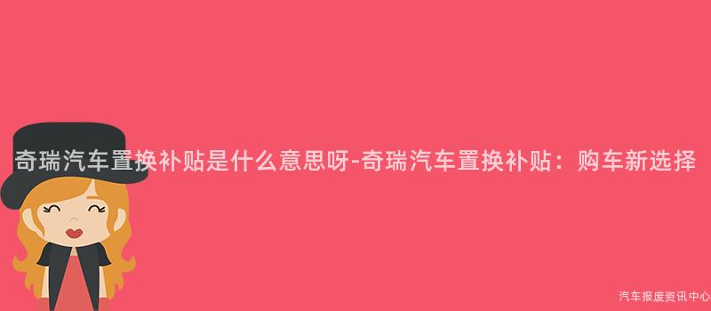 奇瑞汽车置换补贴是什么意思呀-奇瑞汽车置换补贴：购车新选择