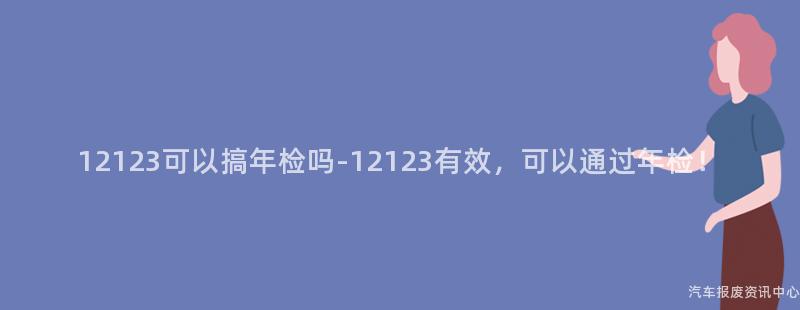 12123可以搞年检吗-12123有效，可以通过年检！