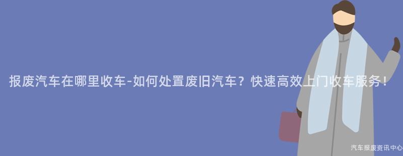 报废汽车在哪里收车-如何处置废旧汽车？快速高效上门收车服务！