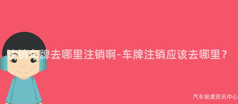 注销车牌去哪里注销啊-车牌注销应该去哪里？