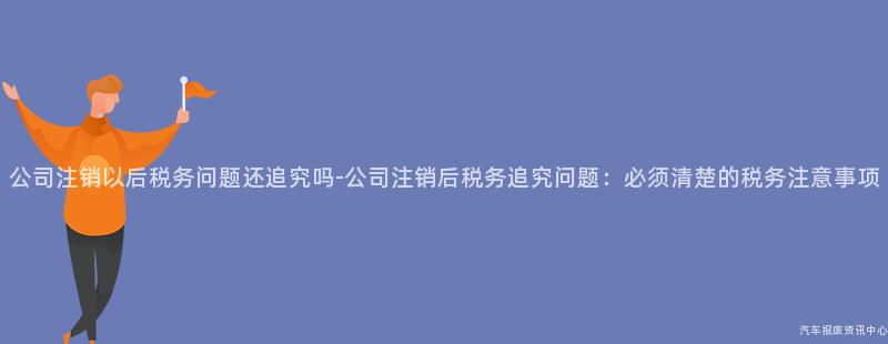 公司注销以后税务问题还追究吗-公司注销后税务追究问题：必须清楚的税务注意事项