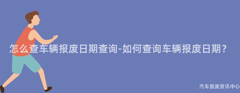 怎么查车辆报废日期查询-如何查询车辆报废日期？