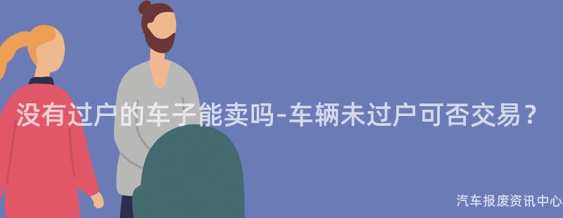 没有过户的车子能卖吗-车辆未过户可否交易？