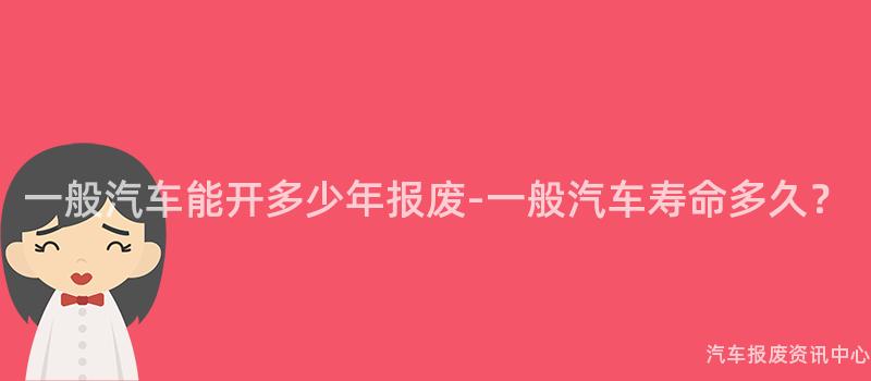 一般汽车能开多少年报废-一般汽车寿命多久？
