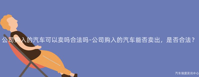 公司购入的汽车可以卖吗合法吗-公司购入的汽车能否卖出，是否合法？