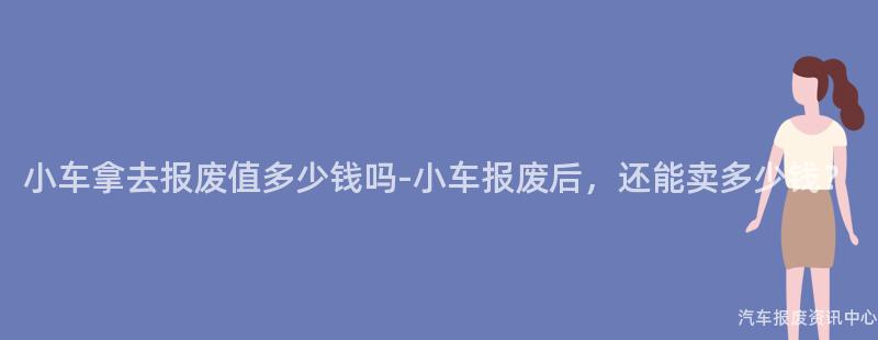 小车拿去报废值多少钱吗-小车报废后，还能卖多少钱？