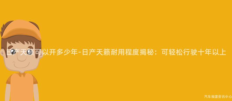 日产天籁可以开多少年-日产天籁耐用程度揭秘：可轻松行驶十年以上