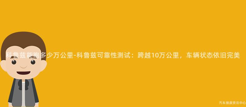 科鲁兹能跑多少万公里-科鲁兹可靠性测试：跨越10万公里，车辆状态依旧完美