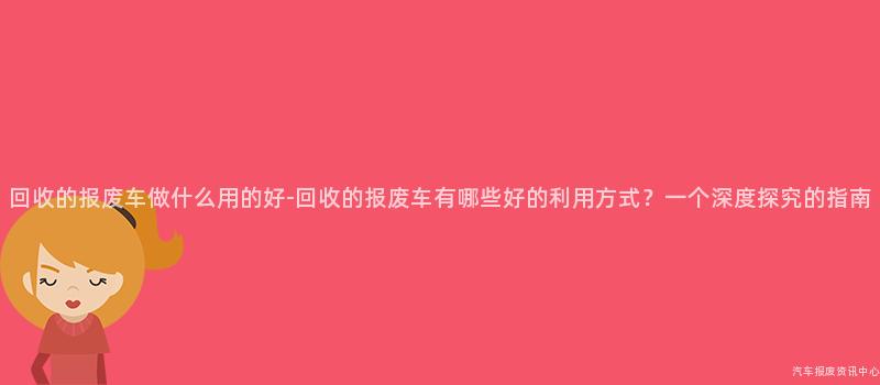 回收的报废车做什么用的好-回收的报废车有哪些好的利用方式？一个深度探究的指南