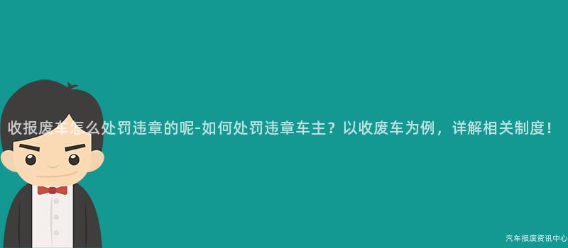 收报废车怎么处罚违章的呢-如何处罚违章车主？以收废车为例，详解相关制度！