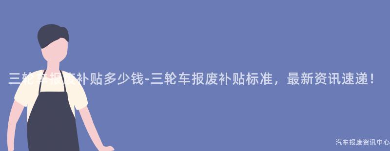 三轮车报废补贴多少钱-三轮车报废补贴标准，最新资讯速递！