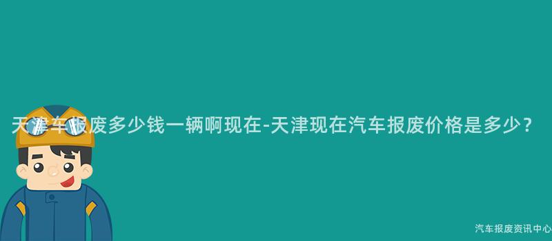 天津车报废多少钱一辆啊现在-天津现在汽车报废价格是多少？