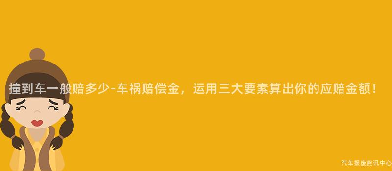 撞到车一般赔多少-车祸赔偿金，运用三大要素算出你的应赔金额！