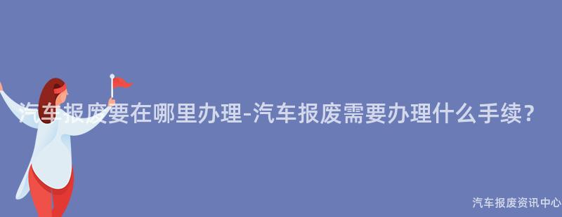 汽车报废要在哪里办理-汽车报废需要办理什么手续？