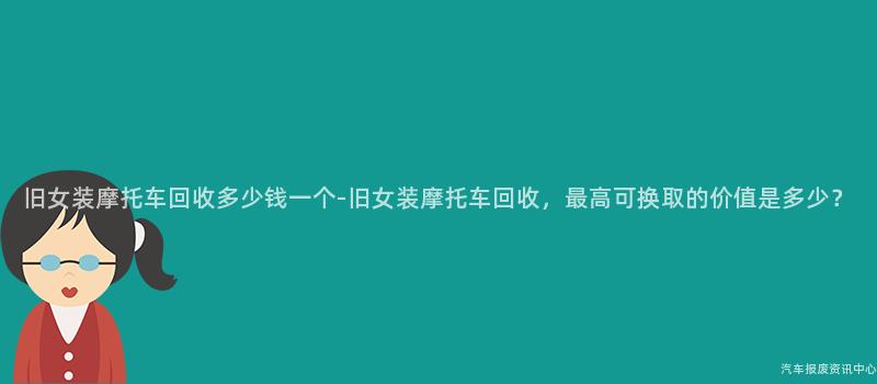 旧女装摩托车回收多少钱一个-旧女装摩托车回收，最高可换取的价值是多少？