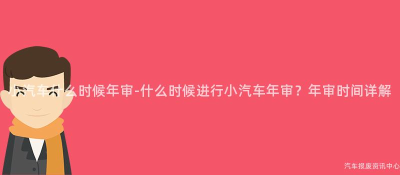 小汽车什么时候年审-什么时候进行小汽车年审？年审时间详解