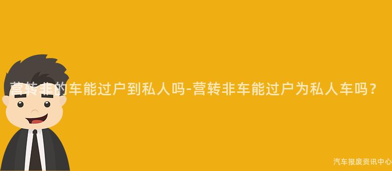 营转非的车能过户到私人吗-营转非车能过户为私人车吗？