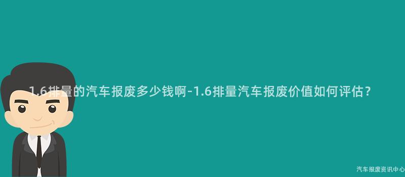 1.6排量的汽车报废多少钱啊-1.6排量汽车报废价值如何评估？