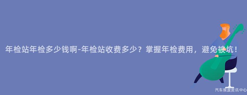 年检站年检多少钱啊-年检站收费多少？掌握年检费用，避免被坑！