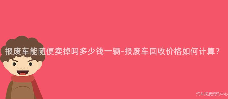 报废车能随便卖掉吗多少钱一辆-报废车回收价格如何计算？