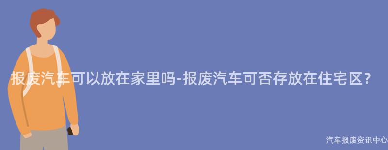 报废汽车可以放在家里吗-报废汽车可否存放在住宅区？