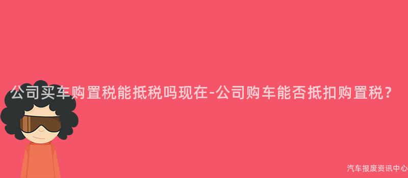 公司买车购置税能抵税吗现在-公司购车能否抵扣购置税？