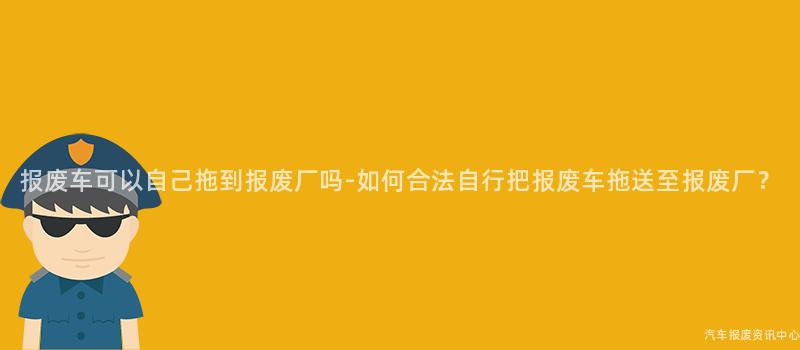 报废车可以自己拖到报废厂吗-如何合法自行把报废车拖送至报废厂？