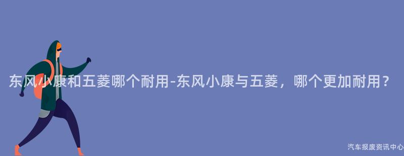 东风小康和五菱哪个耐用-东风小康与五菱，哪个更加耐用？