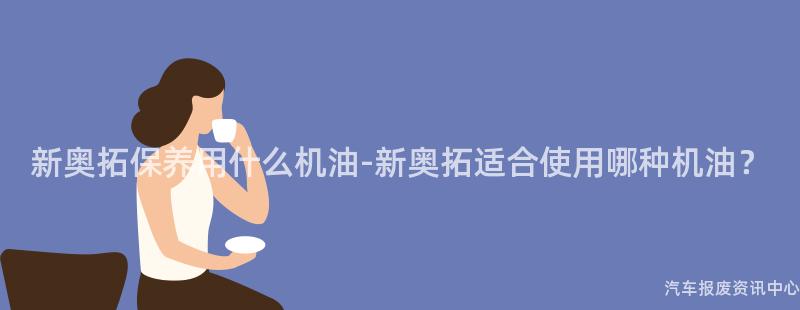 新奥拓保养用什么机油-新奥拓适合使用哪种机油？