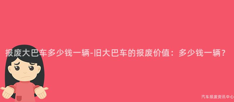 报废大巴车多少钱一辆-旧大巴车的报废价值：多少钱一辆？