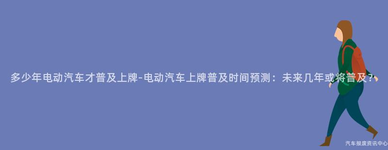 多少年电动汽车才普及上牌-电动汽车上牌普及时间预测：未来几年或将普及？
